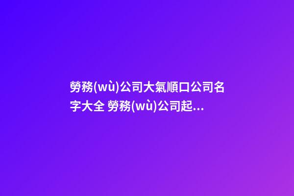 勞務(wù)公司大氣順口公司名字大全 勞務(wù)公司起名